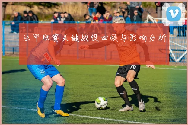 法甲联赛关键战役回顾与影响分析