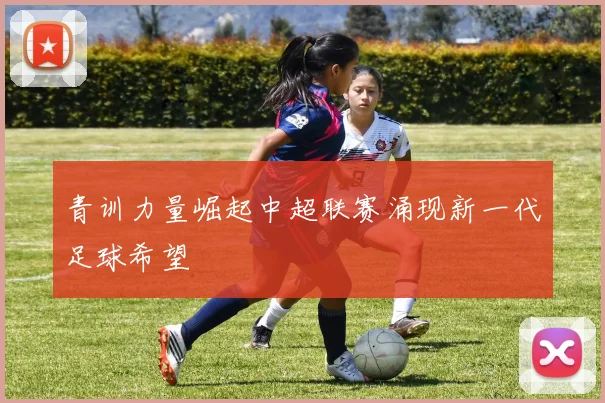 青训力量崛起中超联赛涌现新一代足球希望