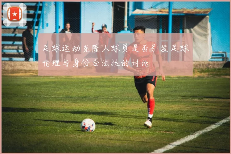 足球运动克隆人球员是否引发足球伦理与身份合法性的讨论